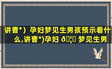 讲曹*
）孕妇梦见生男孩预示着什么,讲曹*
)孕妇 🦉 梦见生男孩预示着什么